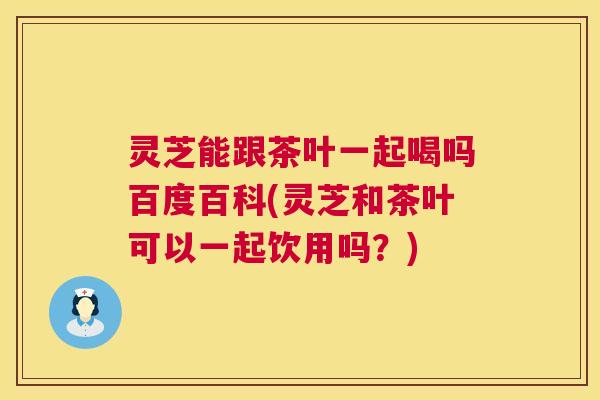 灵芝能跟茶叶一起喝吗百度百科(灵芝和茶叶可以一起饮用吗？)