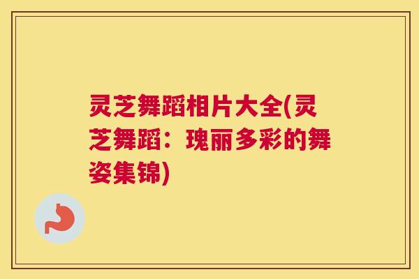 灵芝舞蹈相片大全(灵芝舞蹈：瑰丽多彩的舞姿集锦)