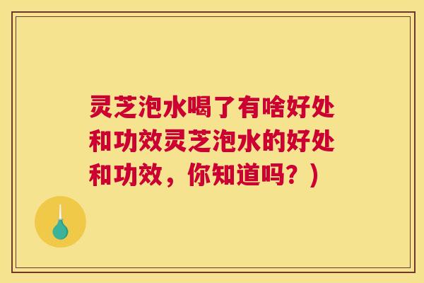 灵芝泡水喝了有啥好处和功效灵芝泡水的好处和功效，你知道吗？)