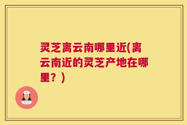 灵芝离云南哪里近(离云南近的灵芝产地在哪里？)