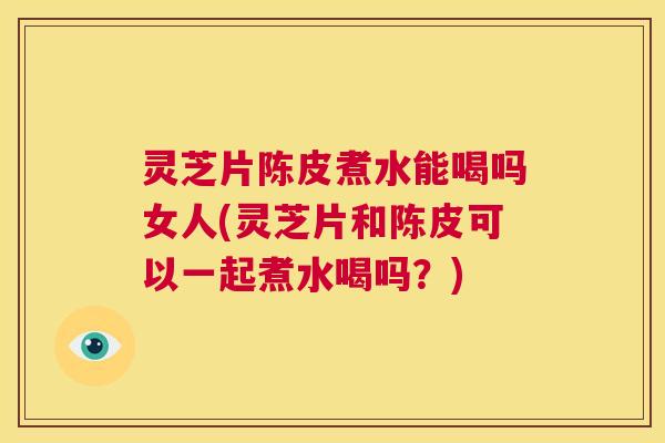 灵芝片陈皮煮水能喝吗女人(灵芝片和陈皮可以一起煮水喝吗？)