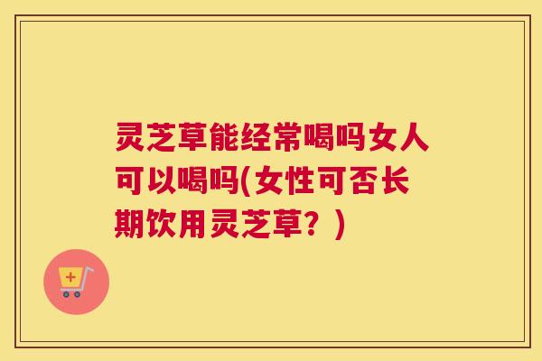 灵芝草能经常喝吗女人可以喝吗(女性可否长期饮用灵芝草？)