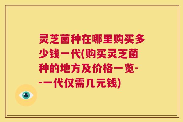 灵芝菌种在哪里购买多少钱一代(购买灵芝菌种的地方及价格一览--一代仅需几元钱)