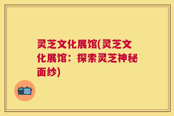 灵芝文化展馆(灵芝文化展馆：探索灵芝神秘面纱)