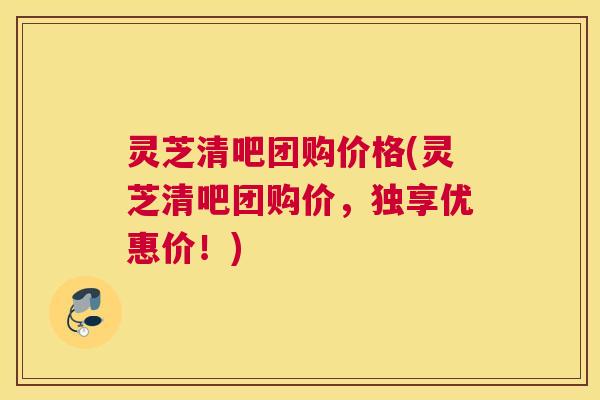 灵芝清吧团购价格(灵芝清吧团购价，独享优惠价！)