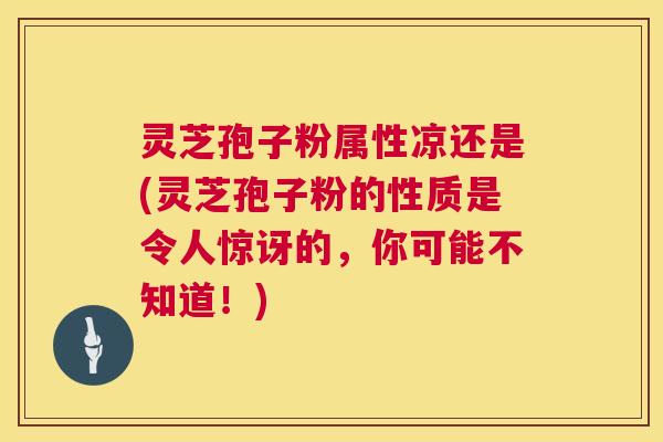灵芝孢子粉属性凉还是(灵芝孢子粉的性质是令人惊讶的，你可能不知道！)