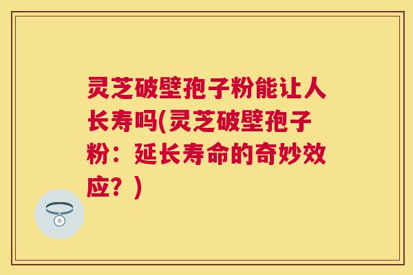 灵芝破壁孢子粉能让人长寿吗(灵芝破壁孢子粉：延长寿命的奇妙效应？)