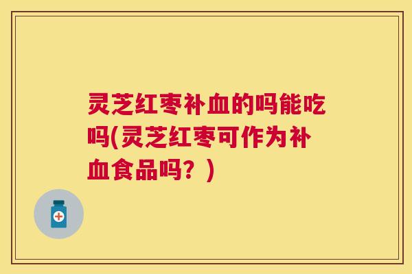 灵芝红枣补血的吗能吃吗(灵芝红枣可作为补血食品吗？)