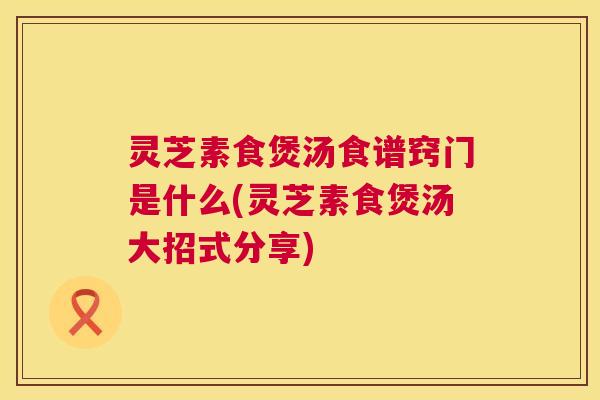 灵芝素食煲汤食谱窍门是什么(灵芝素食煲汤大招式分享) 灵芝素食煲汤食谱窍门是什么(灵芝素食煲汤大招式分享)