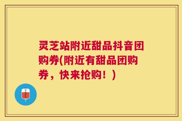 灵芝站附近甜品抖音团购券(附近有甜品团购券，快来抢购！)