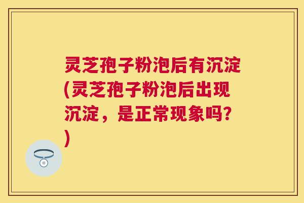 灵芝孢子粉泡后有沉淀(灵芝孢子粉泡后出现沉淀，是正常现象吗？)