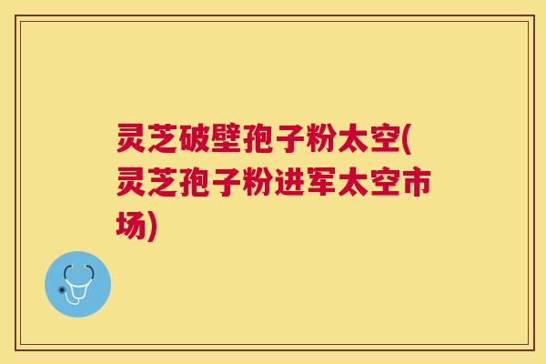 灵芝破壁孢子粉太空(灵芝孢子粉进军太空市场) 灵芝破壁孢子粉太空(灵芝孢子粉进军太空市场)
