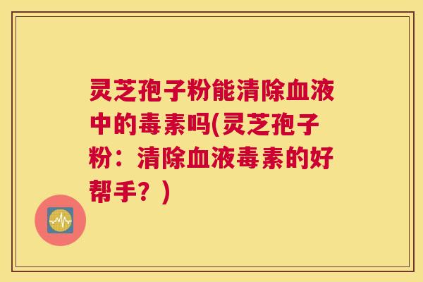 灵芝孢子粉能清除血液中的毒素吗(灵芝孢子粉：清除血液毒素的好帮手？)
