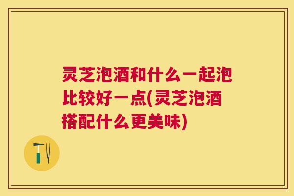 灵芝泡酒和什么一起泡比较好一点(灵芝泡酒搭配什么更美味)