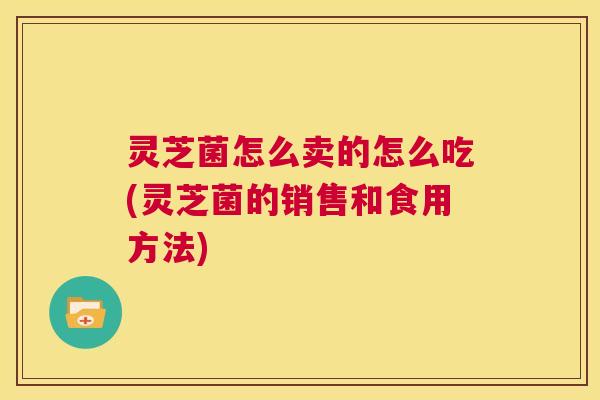 灵芝菌怎么卖的怎么吃(灵芝菌的销售和食用方法)