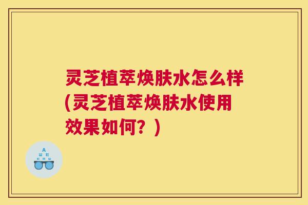 灵芝植萃焕肤水怎么样(灵芝植萃焕肤水使用效果如何？)