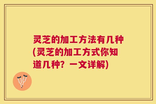 灵芝的加工方法有几种(灵芝的加工方式你知道几种？一文详解)