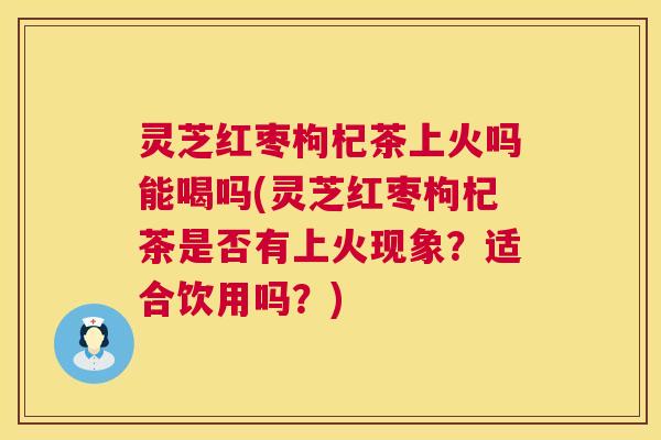灵芝红枣枸杞茶上火吗能喝吗(灵芝红枣枸杞茶是否有上火现象？适合饮用吗？)