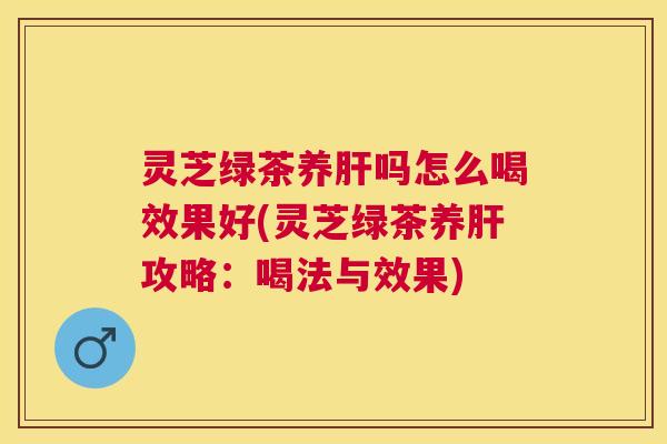 灵芝绿茶养肝吗怎么喝效果好(灵芝绿茶养肝攻略：喝法与效果)
