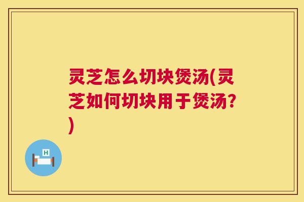 灵芝怎么切块煲汤(灵芝如何切块用于煲汤?) 灵芝怎么切块煲汤(灵芝如何切块用于煲汤?)