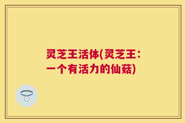 灵芝王活体(灵芝王：一个有活力的仙菇)