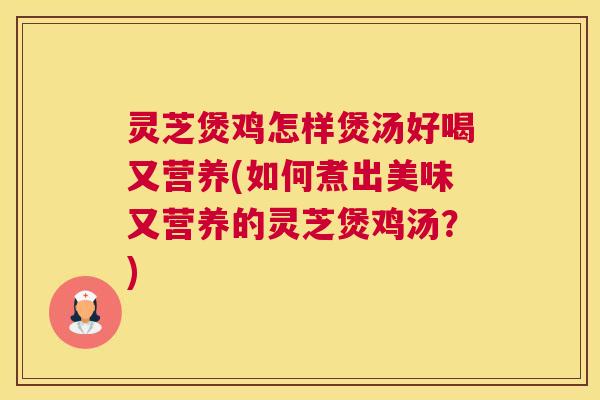灵芝煲鸡怎样煲汤好喝又营养(如何煮出美味又营养的灵芝煲鸡汤？)
