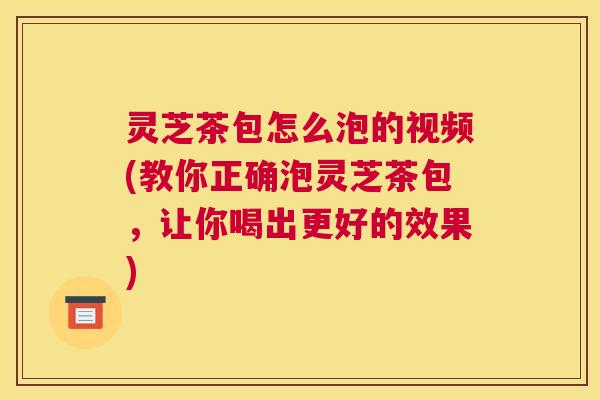 灵芝茶包怎么泡的视频(教你正确泡灵芝茶包，让你喝出更好的效果)