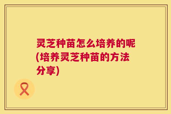 灵芝种苗怎么培养的呢(培养灵芝种苗的方法分享)