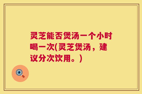 灵芝能否煲汤一个小时喝一次(灵芝煲汤，建议分次饮用。)