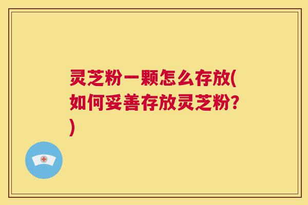 灵芝粉一颗怎么存放(如何妥善存放灵芝粉？)