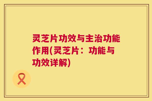 灵芝片功效与主治功能作用(灵芝片：功能与功效详解)