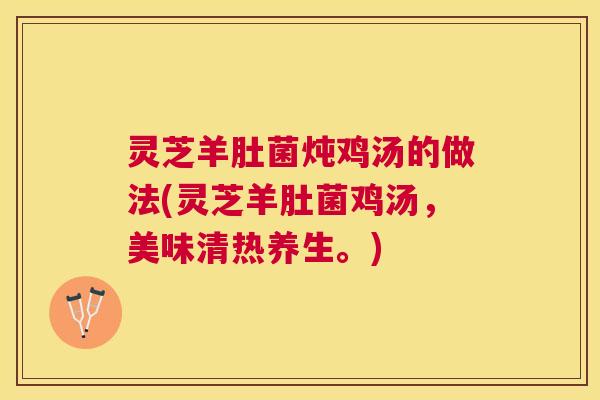 灵芝羊肚菌炖鸡汤的做法(灵芝羊肚菌鸡汤，美味清热养生。)