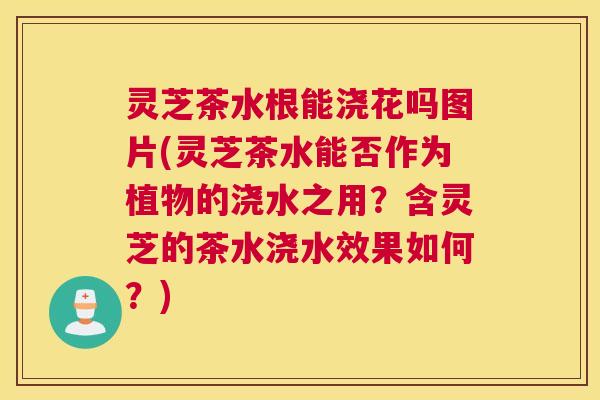 灵芝茶水根能浇花吗图片(灵芝茶水能否作为植物的浇水之用？含灵芝的茶水浇水效果如何？)