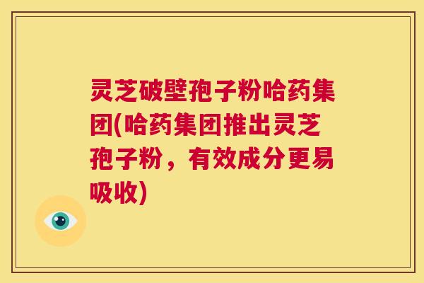 灵芝破壁孢子粉哈药集团(哈药集团推出灵芝孢子粉，有效成分更易吸收)