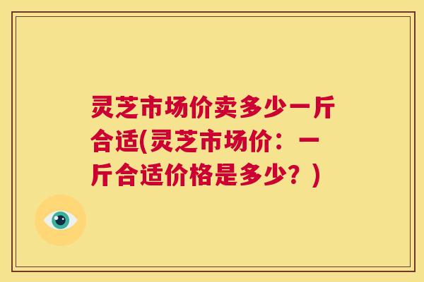 灵芝市场价卖多少一斤合适(灵芝市场价：一斤合适价格是多少？)