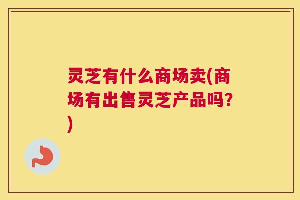 灵芝有什么商场卖(商场有出售灵芝产品吗？)