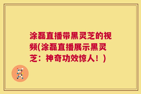 涂磊直播带黑灵芝的视频(涂磊直播展示黑灵芝：神奇功效惊人！)