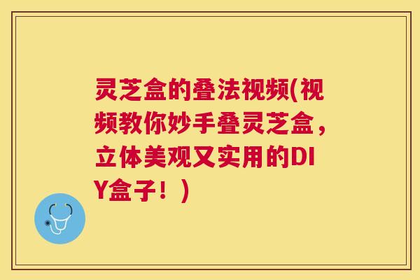 灵芝盒的叠法视频(视频教你妙手叠灵芝盒,立体美观又实用的DIY盒子!) 灵芝盒的叠法视频(视频教你妙手叠灵芝盒,立体美观又实用的DIY盒子!)
