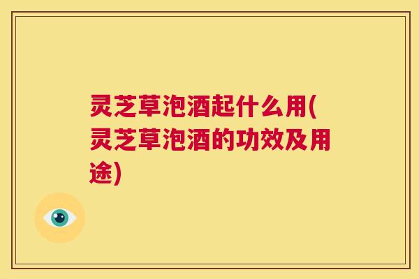 灵芝草泡酒起什么用(灵芝草泡酒的功效及用途) 灵芝草泡酒起什么用(灵芝草泡酒的功效及用途)
