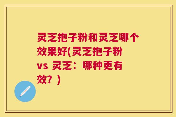灵芝抱子粉和灵芝哪个效果好(灵芝抱子粉 vs 灵芝：哪种更有效？)