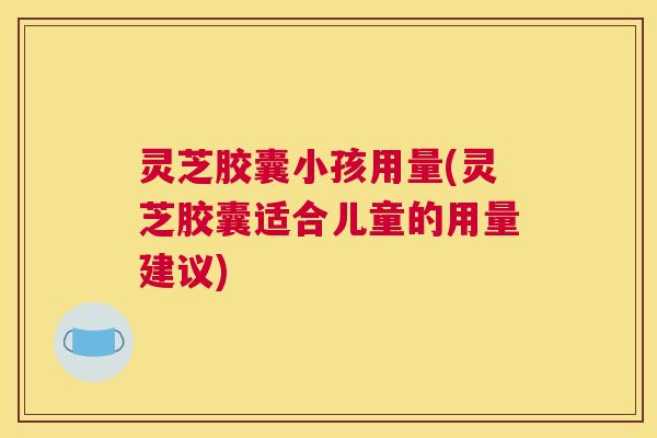 灵芝胶囊小孩用量(灵芝胶囊适合儿童的用量建议)