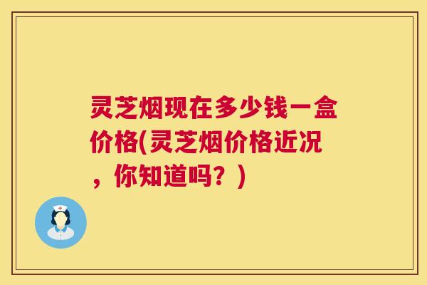 灵芝烟现在多少钱一盒价格(灵芝烟价格近况，你知道吗？)