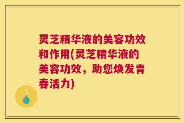 灵芝精华液的美容功效和作用(灵芝精华液的美容功效，助您焕发青春活力)