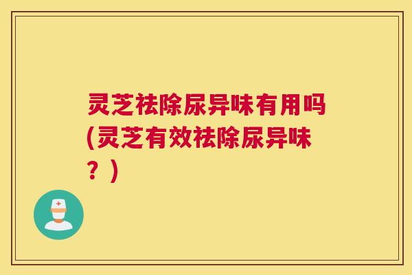 灵芝祛除尿异味有用吗(灵芝有效祛除尿异味？)