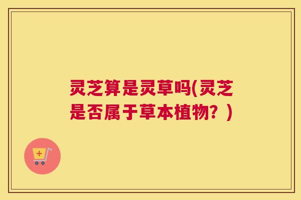 灵芝算是灵草吗(灵芝是否属于草本植物？)