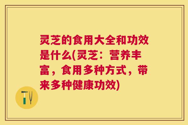灵芝的食用大全和功效是什么(灵芝：营养丰富，食用多种方式，带来多种健康功效)