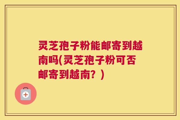 灵芝孢子粉能邮寄到越南吗(灵芝孢子粉可否邮寄到越南？)