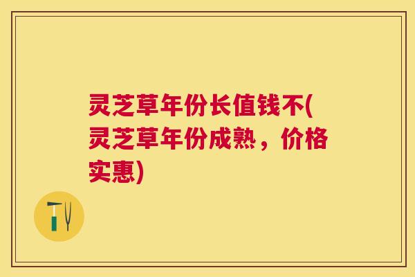灵芝草年份长值钱不(灵芝草年份成熟，价格实惠)