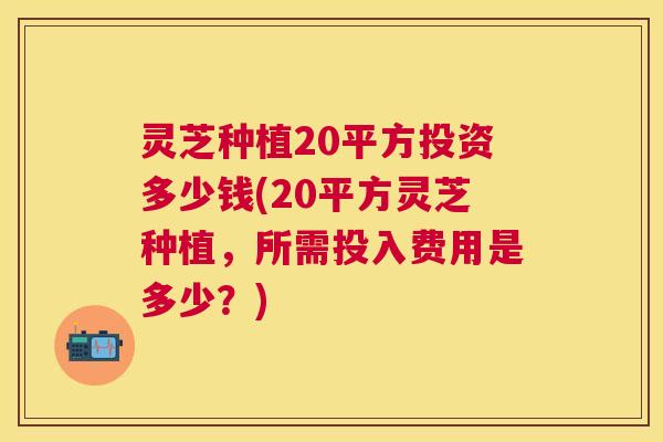 灵芝种植20平方投资多少钱(20平方灵芝种植，所需投入费用是多少？)