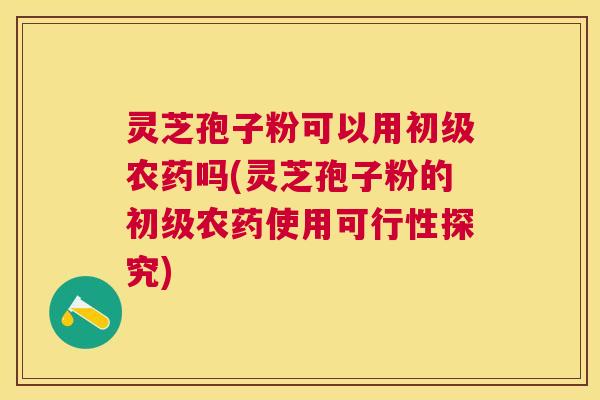 灵芝孢子粉可以用初级农药吗(灵芝孢子粉的初级农药使用可行性探究) 灵芝孢子粉可以用初级农药吗(灵芝孢子粉的初级农药使用可行性探究)